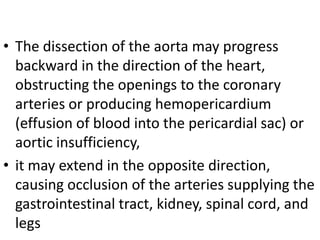 • The dissection of the aorta may progress
  backward in the direction of the heart,
  obstructing the openings to the coronary
  arteries or producing hemopericardium
  (effusion of blood into the pericardial sac) or
  aortic insufficiency,
• it may extend in the opposite direction,
  causing occlusion of the arteries supplying the
  gastrointestinal tract, kidney, spinal cord, and
  legs
 