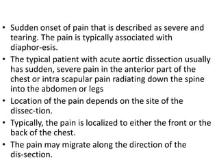 • Sudden onset of pain that is described as severe and
  tearing. The pain is typically associated with
  diaphor-esis.
• The typical patient with acute aortic dissection usually
  has sudden, severe pain in the anterior part of the
  chest or intra scapular pain radiating down the spine
  into the abdomen or legs
• Location of the pain depends on the site of the
  dissec-tion.
• Typically, the pain is localized to either the front or the
  back of the chest.
• The pain may migrate along the direction of the
  dis-section.
 
