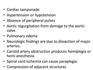 •   Cardiac tamponade
•   Hypertension or hypotension
•   Absence of peripheral pulses
•   Aortic regurgitation from damage to the aortic
    valve
•   Pulmonary edema
•   Neurologic findings are due to dissection of major
    arteries.
•   Carotid artery obstruction produces hemiplegia or
    hemi anesthesia.
•   Spinal cord ischemia can cause paraplegia.
•   Compression of adjacent structures
 