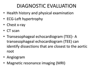 DIAGNOSTIC EVALUATION
• Health history and physical examination
• ECG-Left hypertrophy
• Chest x-ray
• CT scan
• Transesophageal echocardiogram (TEE)- A
  transesophageal echocardiogram (TEE) can
  identify dissections that are closest to the aortic
  root
• Angiogram
• Magnetic resonance imaging (MRI)
 