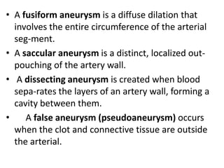 • A fusiform aneurysm is a diffuse dilation that
  involves the entire circumference of the arterial
  seg-ment.
• A saccular aneurysm is a distinct, localized out-
  pouching of the artery wall.
• A dissecting aneurysm is created when blood
  sepa-rates the layers of an artery wall, forming a
  cavity between them.
•    A false aneurysm (pseudoaneurysm) occurs
  when the clot and connective tissue are outside
  the arterial.
 