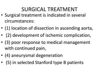 SURGICAL TREATMENT
• Surgical treatment is indicated in several
  circumstances:
• (1) location of dissection in ascending aorta,
• (2) development of ischemic complication,
• (3) poor response to medical management
  with continued pain,
• (4) aneurysmal degeneration
• (5) in selected Stanford type B patients
 