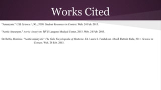 Works Cited
"Aneurysm." UXL Science. UXL, 2008. Student Resources in Context. Web. 24 Feb. 2015.
"Aortic Aneurysm." Aortic Aneurysm. NYU Langone Medical Center, 2015. Web. 24 Feb. 2015.
De Bellis, Dominic. "Aortic aneurysm." The Gale Encyclopedia of Medicine. Ed. Laurie J. Fundukian. 4th ed. Detroit: Gale, 2011. Science in
Context. Web. 24 Feb. 2015.
 