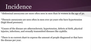 Incidence
*Abdominal aneurysms are more often seen in men than in women in the age of 50.
*Thoracic aneurysms are seen often in men over 50 years who have hypertension
(high blood pressure).
*Causes of the disease are atherosclerosis, hypertension, defects at birth, physical
injuries, infections, and sexually transmitted diseases like syphilis.
*There is no current chart to express the amount of people diagnosed or that have
the disease per year.
 
