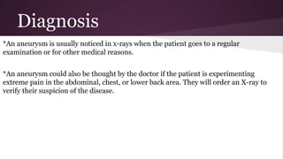 Diagnosis
*An aneurysm is usually noticed in x-rays when the patient goes to a regular
examination or for other medical reasons.
*An aneurysm could also be thought by the doctor if the patient is experimenting
extreme pain in the abdominal, chest, or lower back area. They will order an X-ray to
verify their suspicion of the disease.
 