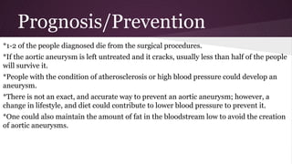 Prognosis/Prevention
*1-2 of the people diagnosed die from the surgical procedures.
*If the aortic aneurysm is left untreated and it cracks, usually less than half of the people
will survive it.
*People with the condition of atherosclerosis or high blood pressure could develop an
aneurysm.
*There is not an exact, and accurate way to prevent an aortic aneurysm; however, a
change in lifestyle, and diet could contribute to lower blood pressure to prevent it.
*One could also maintain the amount of fat in the bloodstream low to avoid the creation
of aortic aneurysms.
 
