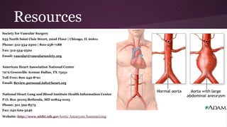 Resources
Society for Vascular Surgery
633 North Saint Clair Street, 22nd Floor | Chicago, IL 60611
Phone: 312-334-2300 | 800-258-7188
Fax: 312-334-2320
Email: vascular@vascularsociety.org
American Heart Association National Center
7272 Greenville Avenue Dallas, TX 75231
Toll Free: 800 242-8721
Email: Review.personal.info@heart.org
National Heart Lung and Blood Institute Health Information Center
P.O. Box 30105 Bethesda, MD 20824-0105
Phone: 301 592-8573
Fax: 240 629-3246
Website: http://www.nhlbi.nih.govAortic Aneurysm Summarizing
 