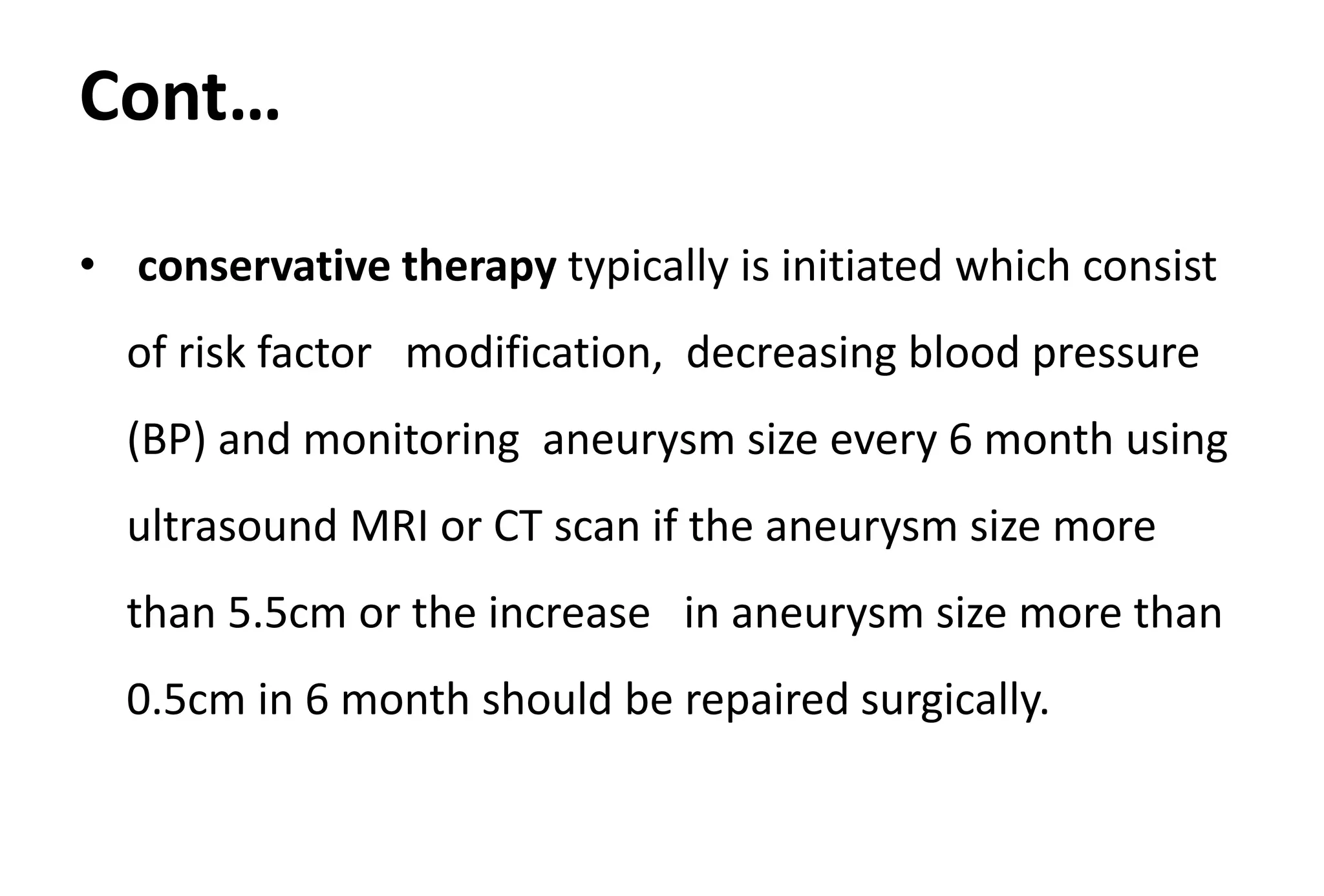Cont…
• conservative therapy typically is initiated which consist
of risk factor modification, decreasing blood pressure
(BP) and monitoring aneurysm size every 6 month using
ultrasound MRI or CT scan if the aneurysm size more
than 5.5cm or the increase in aneurysm size more than
0.5cm in 6 month should be repaired surgically.
 