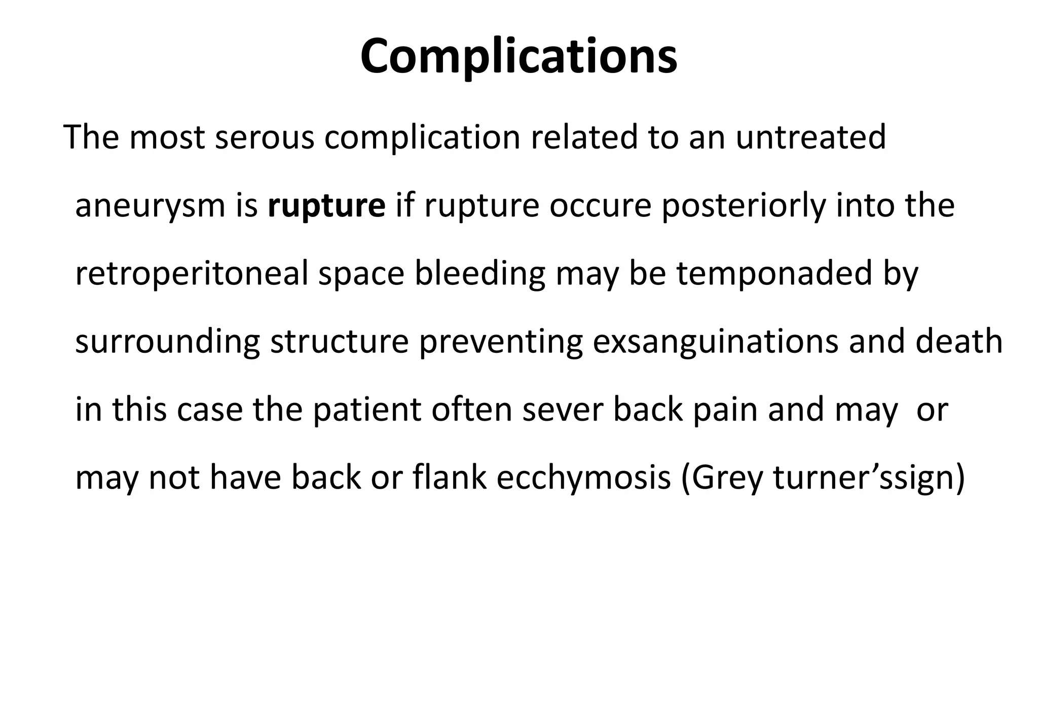 Complications
The most serous complication related to an untreated
aneurysm is rupture if rupture occure posteriorly into the
retroperitoneal space bleeding may be temponaded by
surrounding structure preventing exsanguinations and death
in this case the patient often sever back pain and may or
may not have back or flank ecchymosis (Grey turner’ssign)
 