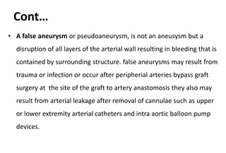 Cont…
• A false aneurysm or pseudoaneurysm, is not an aneusysm but a
disruption of all layers of the arterial wall resulting in bleeding that is
contained by surrounding structure. false aneurysms may result from
trauma or infection or occur after peripherial arteries bypass graft
surgery at the site of the graft to artery anastomosis they also may
result from arterial leakage after removal of cannulae such as upper
or lower extremity arterial catheters and intra aortic balloon pump
devices.
 