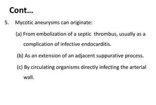 Cont…
5. Mycotic aneurysms can originate:
(a) From embolization of a septic thrombus, usually as a
complication of infective endocarditis.
(b) As an extension of an adjacent suppurative process.
(c) By circulating organisms directly infecting the arterial
wall.
 