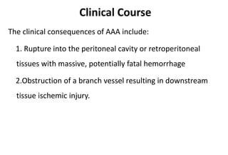 Clinical Course
The clinical consequences of AAA include:
1. Rupture into the peritoneal cavity or retroperitoneal
tissues with massive, potentially fatal hemorrhage
2.Obstruction of a branch vessel resulting in downstream
tissue ischemic injury.
 