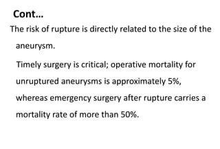 Cont…
The risk of rupture is directly related to the size of the
aneurysm.
Timely surgery is critical; operative mortality for
unruptured aneurysms is approximately 5%,
whereas emergency surgery after rupture carries a
mortality rate of more than 50%.
 