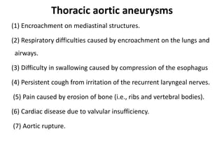 Thoracic aortic aneurysms
(1) Encroachment on mediastinal structures.
(2) Respiratory difficulties caused by encroachment on the lungs and
airways.
(3) Difficulty in swallowing caused by compression of the esophagus
(4) Persistent cough from irritation of the recurrent laryngeal nerves.
(5) Pain caused by erosion of bone (i.e., ribs and vertebral bodies).
(6) Cardiac disease due to valvular insufficiency.
(7) Aortic rupture.
 