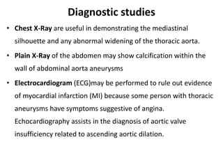 Diagnostic studies
• Chest X-Ray are useful in demonstrating the mediastinal
silhouette and any abnormal widening of the thoracic aorta.
• Plain X-Ray of the abdomen may show calcification within the
wall of abdominal aorta aneurysms
• Electrocardiogram (ECG)may be performed to rule out evidence
of myocardial infarction (MI) because some person with thoracic
aneurysms have symptoms suggestive of angina.
Echocardiography assists in the diagnosis of aortic valve
insufficiency related to ascending aortic dilation.
 