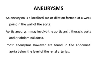 ANEURYSMS
An aneurysm is a localized sac or dilation formed at a weak
point in the wall of the aorta.
Aortic aneurysm may involve the aortic arch, thoracic aorta
and or abdominal aorta.
most aneurysms however are found in the abdominal
aorta below the level of the renal arteries.
 