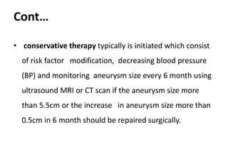 Cont…
• conservative therapy typically is initiated which consist
of risk factor modification, decreasing blood pressure
(BP) and monitoring aneurysm size every 6 month using
ultrasound MRI or CT scan if the aneurysm size more
than 5.5cm or the increase in aneurysm size more than
0.5cm in 6 month should be repaired surgically.
 