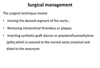 Surgical management
The surgical technique involve
• Incising the deased segment of the aorta ;
• Removing intraluminal thrombus or plaque;
• Inserting synthetic graft dacron or polytetrafluoroethylene
(ptfe),which is sutured to the normal aorta oroximal and
distal to the aneurysm
 