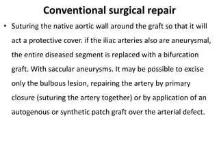 Conventional surgical repair
• Suturing the native aortic wall around the graft so that it will
act a protective cover. if the iliac arteries also are aneurysmal,
the entire diseased segment is replaced with a bifurcation
graft. With saccular aneurysms. It may be possible to excise
only the bulbous lesion, repairing the artery by primary
closure (suturing the artery together) or by application of an
autogenous or synthetic patch graft over the arterial defect.
 