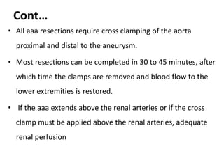 Cont…
• All aaa resections require cross clamping of the aorta
proximal and distal to the aneurysm.
• Most resections can be completed in 30 to 45 minutes, after
which time the clamps are removed and blood flow to the
lower extremities is restored.
• If the aaa extends above the renal arteries or if the cross
clamp must be applied above the renal arteries, adequate
renal perfusion
 
