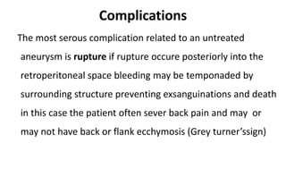 Complications
The most serous complication related to an untreated
aneurysm is rupture if rupture occure posteriorly into the
retroperitoneal space bleeding may be temponaded by
surrounding structure preventing exsanguinations and death
in this case the patient often sever back pain and may or
may not have back or flank ecchymosis (Grey turner’ssign)
 