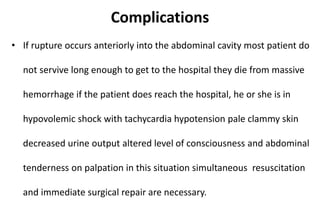 Complications
• If rupture occurs anteriorly into the abdominal cavity most patient do
not servive long enough to get to the hospital they die from massive
hemorrhage if the patient does reach the hospital, he or she is in
hypovolemic shock with tachycardia hypotension pale clammy skin
decreased urine output altered level of consciousness and abdominal
tenderness on palpation in this situation simultaneous resuscitation
and immediate surgical repair are necessary.
 