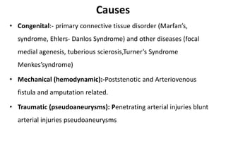 Causes
• Congenital:- primary connective tissue disorder (Marfan’s,
syndrome, Ehlers- Danlos Syndrome) and other diseases (focal
medial agenesis, tuberious scierosis,Turner’s Syndrome
Menkes’syndrome)
• Mechanical (hemodynamic):-Poststenotic and Arteriovenous
fistula and amputation related.
• Traumatic (pseudoaneurysms): Penetrating arterial injuries blunt
arterial injuries pseudoaneurysms
 