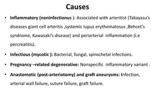 Causes
• Inflammatory (noninfectionus ): Associated with arteritist (Takayasu’s
diseases giant cell arteritis ,systemic lupus erythematosus ,Behcet’s
syndrome, Kawasaki’s disease) and periarterial inflammation (i.e
percreatitis).
• Infectious (mycotic ): Bacterial, fungal, spirochetal infections.
• Pregnancy –related degenerative: Nonspecific inflammatory variant .
• Anastomotic (post-arteriotomy) and graft aneurysms: Infection,
arterial wall failure, suture failure, graft failure.
 