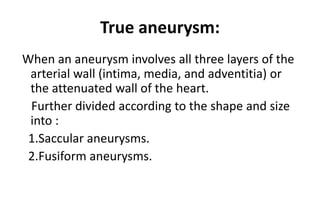 True aneurysm:
When an aneurysm involves all three layers of the
arterial wall (intima, media, and adventitia) or
the attenuated wall of the heart.
Further divided according to the shape and size
into :
1.Saccular aneurysms.
2.Fusiform aneurysms.
 