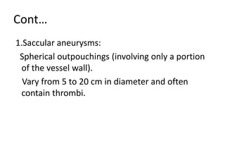 Cont…
1.Saccular aneurysms:
Spherical outpouchings (involving only a portion
of the vessel wall).
Vary from 5 to 20 cm in diameter and often
contain thrombi.
 