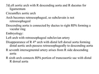 3)Left aortic arch with R descending aorta and R ducutus for
ligamentum
Circumflex aortic arch
Arch becomes retroesophageal, so subclavain is not
retroesophageal
Descending aorta is connected by ductus to right RPA forming a
vacular ring
Embryology:
Left arch with retroesophageal subclavian artery
Disappearance of R 4th arch with distal left dorsal aorta forming
distal aortic arch passess retroesophageally to descending aorta
R seventh intersegmental artery arises from R side descending
aorta
R sixth arch connects RPA portion of truncoaortic sac with distal
R dorsal aorta
 