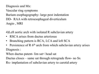 Diagnosis and Mx:
Vascular ring symptoms
Barium esophagography- large post indentation
DD- RAA with retroesophageal diverticulum
Angio , MRI
4)Left aortic arch with isolated R subclavian artery
• RSCA arises from ductus arteriosus
• Branching pattern is RCA, LCA and left SCA
• Persistence of R 6th arch from which subclavian artery arises
Diagnosis :
When ductus patent- lim sat< head sat
Ductus closes – same sat through retrograde flow- no Sx
Rx- implantation of subclavian artery to carotid artery
 