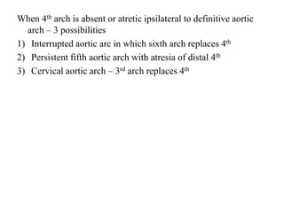 When 4th arch is absent or atretic ipsilateral to definitive aortic
arch – 3 possibilities
1) Interrupted aortic arc in which sixth arch replaces 4th
2) Persistent fifth aortic arch with atresia of distal 4th
3) Cervical aortic arch – 3rd arch replaces 4th
 