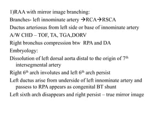 1)RAA with mirror image branching:
Branches- left innominate artery RCARSCA
Ductus arteriosus from left side or base of innominate artery
A/W CHD – TOF, TA, TGA,DORV
Right bronchus compression btw RPA and DA
Embryology:
Dissolution of left dorsal aorta distal to the origin of 7th
intersegmental artery
Right 6th arch involutes and left 6th arch persist
Left ductus arise from underside of left innominate artery and
passess to RPA appears as congenital BT shunt
Left sixth arch disappears and right persist – true mirror image
 