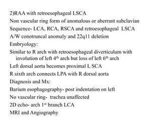 2)RAA with retroesophageal LSCA
Non vascular ring form of anomalous or aberrant subclavian
Sequence- LCA, RCA, RSCA and retroesophageal LSCA
A/W conotruncal anomaly and 22q11 deletion
Embryology:
Similar to R arch with retroesophageal diverticulum with
involution of left 4th arch but loss of left 6th arch
Left dorsal aorta becomes proximal L SCA
R sixth arch connects LPA with R dorsal aorta
Diagnosis and Mx:
Barium esophagography- post indentation on left
No vascular ring- trachea unaffected
2D echo- arch 1st branch LCA
MRI and Angiography
 