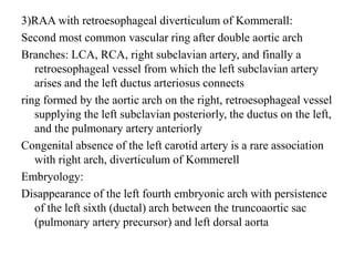 3)RAA with retroesophageal diverticulum of Kommerall:
Second most common vascular ring after double aortic arch
Branches: LCA, RCA, right subclavian artery, and finally a
retroesophageal vessel from which the left subclavian artery
arises and the left ductus arteriosus connects
ring formed by the aortic arch on the right, retroesophageal vessel
supplying the left subclavian posteriorly, the ductus on the left,
and the pulmonary artery anteriorly
Congenital absence of the left carotid artery is a rare association
with right arch, diverticulum of Kommerell
Embryology:
Disappearance of the left fourth embryonic arch with persistence
of the left sixth (ductal) arch between the truncoaortic sac
(pulmonary artery precursor) and left dorsal aorta
 