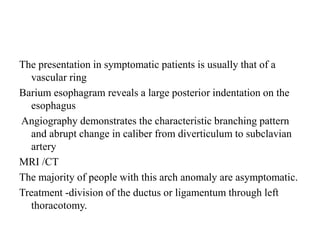 The presentation in symptomatic patients is usually that of a
vascular ring
Barium esophagram reveals a large posterior indentation on the
esophagus
Angiography demonstrates the characteristic branching pattern
and abrupt change in caliber from diverticulum to subclavian
artery
MRI /CT
The majority of people with this arch anomaly are asymptomatic.
Treatment -division of the ductus or ligamentum through left
thoracotomy.
 