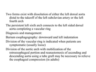Two forms exist with dissolution of either the left dorsal aorta
distal to the takeoff of the left subclavian artery or the left
fourth arch
The persistent left sixth arch connects to the left sided dorsal
aorta completing a vascular ring
Diagnosis and management:
Barium esophagography: downward and left indentation
Division of the vascular ring is indicated when patients are
symptomatic (usually loose)
Division of the aortic arch with mobilization of the
retroesophageal portion and reanastomosis of ascending and
descending aorta using a tube graft may be necessary to relieve
the esophageal compression (in adults)
 