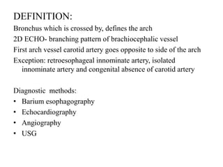 DEFINITION:
Bronchus which is crossed by, defines the arch
2D ECHO- branching pattern of brachiocephalic vessel
First arch vessel carotid artery goes opposite to side of the arch
Exception: retroesophageal innominate artery, isolated
innominate artery and congenital absence of carotid artery
Diagnostic methods:
• Barium esophagography
• Echocardiography
• Angiography
• USG
 