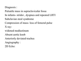 Diagnosis :
Pulsatile mass in supraclavicular fossa
In infants- stridor , dyspnea and repeated LRTI
Subclavian steal syndrome
Compression of mass- loss of femoral pulse
X ray-
widened mediastinum
Absent aortic knob
Anteriorly deviated trachea
Angiography :
2D Echo:
 