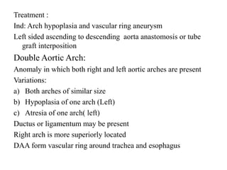 Treatment :
Ind: Arch hypoplasia and vascular ring aneurysm
Left sided ascending to descending aorta anastomosis or tube
graft interposition
Double Aortic Arch:
Anomaly in which both right and left aortic arches are present
Variations:
a) Both arches of similar size
b) Hypoplasia of one arch (Left)
c) Atresia of one arch( left)
Ductus or ligamentum may be present
Right arch is more superiorly located
DAA form vascular ring around trachea and esophagus
 