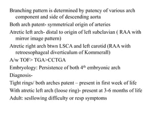 Branching pattern is determined by patency of various arch
component and side of descending aorta
Both arch patent- symmetrical origin of arteries
Atretic left arch- distal to origin of left subclavian ( RAA with
mirror image pattern)
Atretic right arch btwn LSCA and left carotid (RAA with
retroesophageal diverticulum of Kommerall)
A/w TOF> TGA>CCTGA
Embryology: Persistence of both 4th embryonic arch
Diagnosis-
Tight rings/ both arches patent – present in first week of life
With atretic left arch (loose ring)- present at 3-6 months of life
Adult: sesllowing difficulty or resp symptoms
 