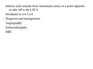 Inferior arch extends from innominate artery to a point opposite
to take off to the LSCA
Incidental or a/w CoA
Diagnosis and management:
Angiography
Echocardiogrphy
MRI
 