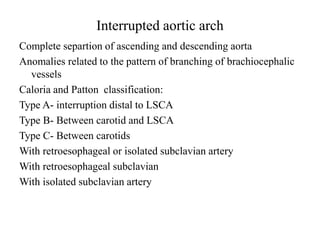 Interrupted aortic arch
Complete separtion of ascending and descending aorta
Anomalies related to the pattern of branching of brachiocephalic
vessels
Caloria and Patton classification:
Type A- interruption distal to LSCA
Type B- Between carotid and LSCA
Type C- Between carotids
With retroesophageal or isolated subclavian artery
With retroesophageal subclavian
With isolated subclavian artery
 