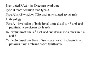Interrupted RAA – in Digeorge syndrome
Type B more common than type A
Type A in AP window, TGA and innterrupted aortic arch
Embryology:
Type A – involution of both dorsal aorta distal to 4th arch and
proximal to persistent sixth arch
B- involution of one 4th arch and one dorsal aorta btwn arch 4
and 6
C- involution of one limb of truncoaortic sac and associated
proximal third arch and entire fourth arch
 