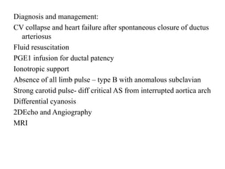 Diagnosis and management:
CV collapse and heart failure after spontaneous closure of ductus
arteriosus
Fluid resuscitation
PGE1 infusion for ductal patency
Ionotropic support
Absence of all limb pulse – type B with anomalous subclavian
Strong carotid pulse- diff critical AS from interrupted aortica arch
Differential cyanosis
2DEcho and Angiography
MRI
 