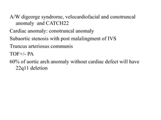 A/W digeorge syndrome, velocardiofacial and conotruncal
anomaly and CATCH22
Cardiac anomaly: conotruncal anomaly
Subaortic stenosis with post malalingment of IVS
Truncus arteriosus communis
TOF+/- PA
60% of aortic arch anomaly without cardiac defect will have
22q11 deletion
 