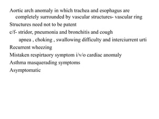 Aortic arch anomaly in which trachea and esophagus are
completely surrounded by vascular structures- vascular ring
Structures need not to be patent
c/f- stridor, pneumonia and bronchitis and cough
apnea , choking , swallowing difficulty and interciurrent urti
Recurrent wheezing
Mistaken respirtaory symptom i/v/o cardiac anomaly
Asthma masquerading symptoms
Asymptomatic
 