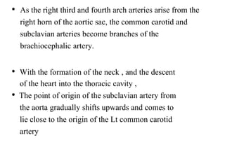 • As the right third and fourth arch arteries arise from the
right horn of the aortic sac, the common carotid and
subclavian arteries become branches of the
brachiocephalic artery.
• With the formation of the neck , and the descent
of the heart into the thoracic cavity ,
• The point of origin of the subclavian artery from
the aorta gradually shifts upwards and comes to
lie close to the origin of the Lt common carotid
artery
 