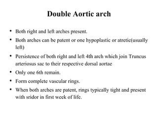 Double Aortic arch
• Both right and left arches present.
• Both arches can be patent or one hypoplastic or atretic(usually
left)
• Persistence of both right and left 4th arch which join Truncus
arteriosus sac to their respective dorsal aortae
• Only one 6th remain.
• Form complete vascular rings.
• When both arches are patent, rings typically tight and present
with sridor in first week of life.
 